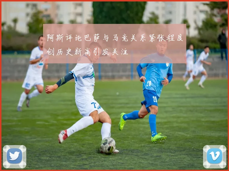 阿斯评论巴萨与马竞关系紧张程度创历史新高引发关注