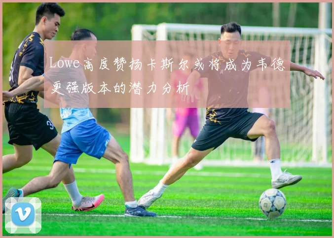 Lowe高度赞扬卡斯尔或将成为韦德更强版本的潜力分析