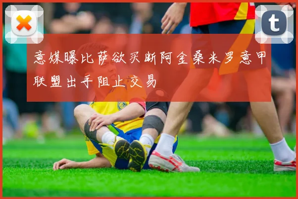 意媒曝比萨欲买断阿金桑米罗意甲联盟出手阻止交易