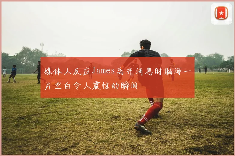 媒体人反应James离开消息时脑海一片空白令人震惊的瞬间