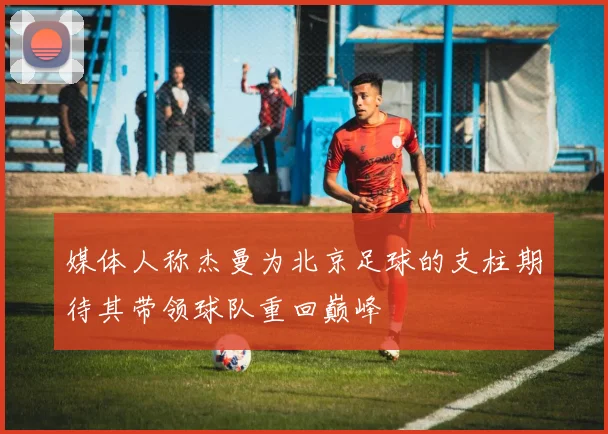 媒体人称杰曼为北京足球的支柱期待其带领球队重回巅峰