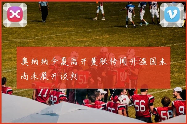 奥纳纳今夏离开曼联传闻升温国米尚未展开谈判