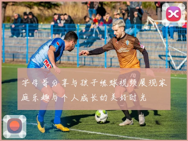 字母哥分享与孩子练球视频展现家庭乐趣与个人成长的美好时光
