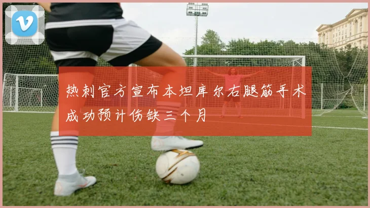热刺官方宣布本坦库尔右腿筋手术成功预计伤缺三个月