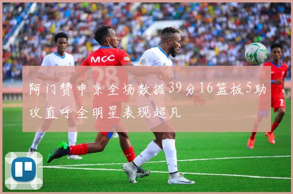 阿门赞申京全场数据39分16篮板5助攻直呼全明星表现超凡