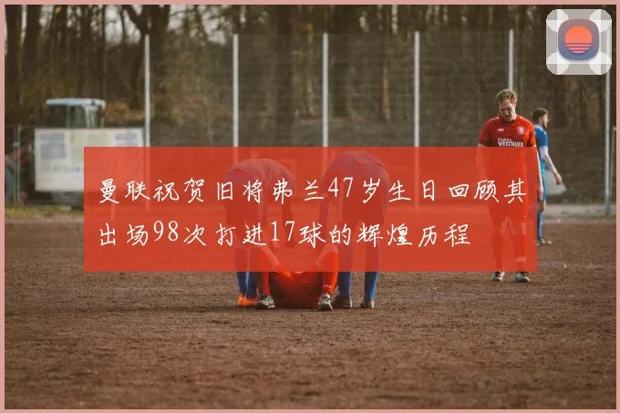 曼联祝贺旧将弗兰47岁生日回顾其出场98次打进17球的辉煌历程