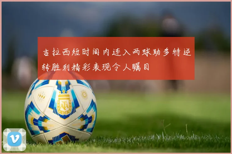 吉拉西短时间内连入两球助多特逆转胜利精彩表现令人瞩目