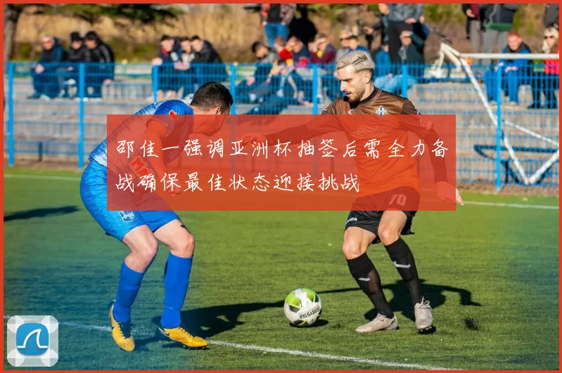 邵佳一强调亚洲杯抽签后需全力备战确保最佳状态迎接挑战