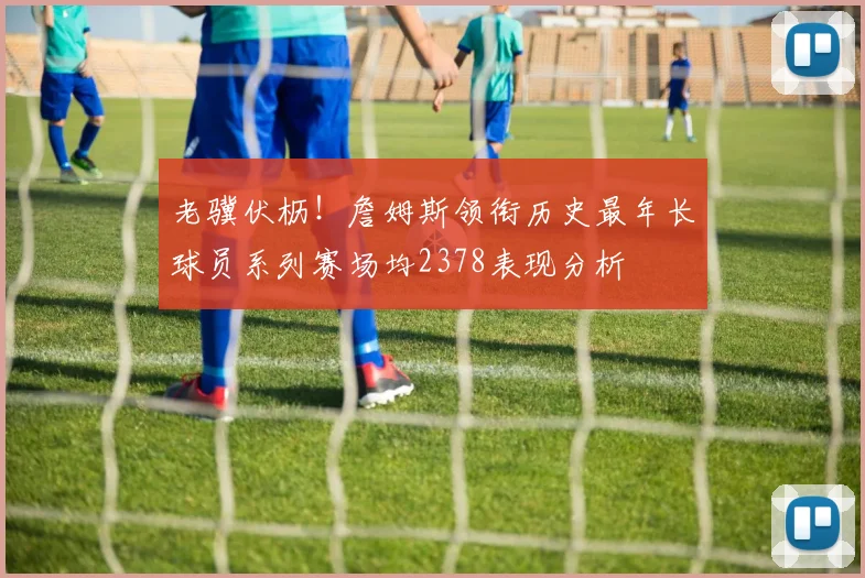 老骥伏枥！詹姆斯领衔历史最年长球员系列赛场均2378表现分析