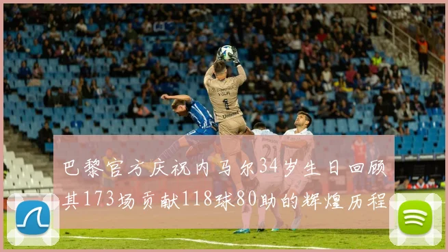 巴黎官方庆祝内马尔34岁生日回顾其173场贡献118球80助的辉煌历程