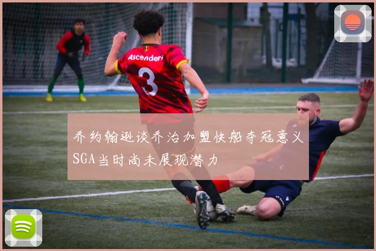乔约翰逊谈乔治加盟快船夺冠意义SGA当时尚未展现潜力