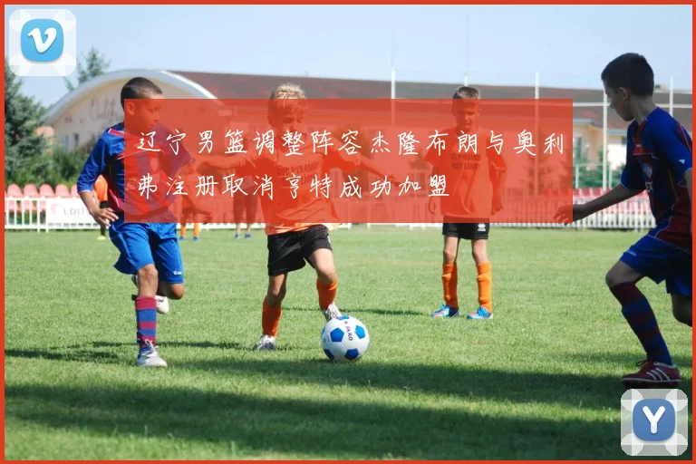 辽宁男篮调整阵容杰隆布朗与奥利弗注册取消亨特成功加盟